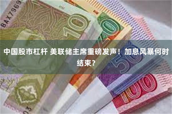 中国股市杠杆 美联储主席重磅发声！加息风暴何时结束？