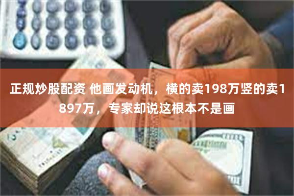 正规炒股配资 他画发动机，横的卖198万竖的卖1897万，专家却说这根本不是画