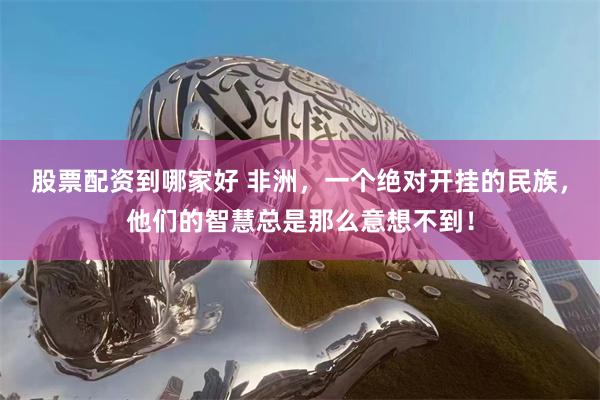 股票配资到哪家好 非洲，一个绝对开挂的民族，他们的智慧总是那么意想不到！