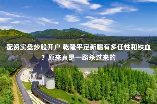 配资实盘炒股开户 乾隆平定新疆有多任性和铁血？原来真是一路杀过来的