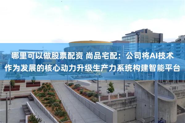 哪里可以做股票配资 尚品宅配：公司将AI技术作为发展的核心动力升级生产力系统构建智能平台