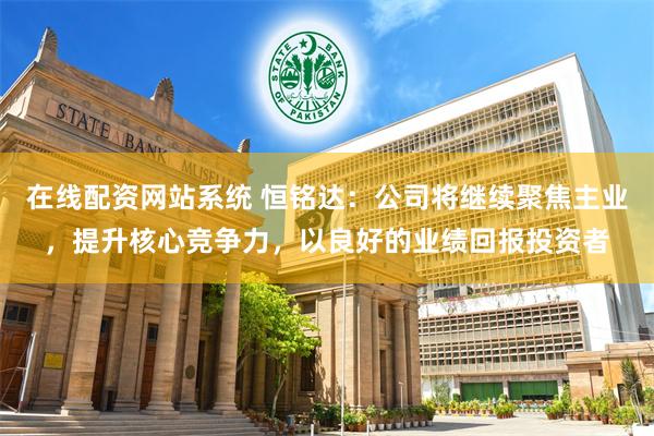 在线配资网站系统 恒铭达：公司将继续聚焦主业，提升核心竞争力，以良好的业绩回报投资者