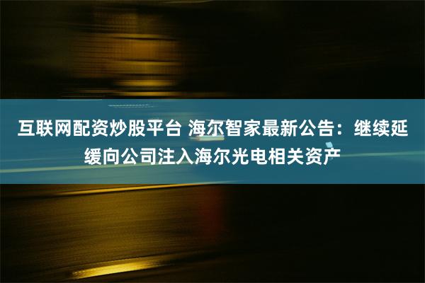 互联网配资炒股平台 海尔智家最新公告：继续延缓向公司注入海尔光电相关资产
