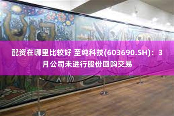 配资在哪里比较好 至纯科技(603690.SH)：3月公司未进行股份回购交易