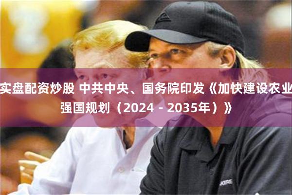 实盘配资炒股 中共中央、国务院印发《加快建设农业强国规划（2024－2035年）》