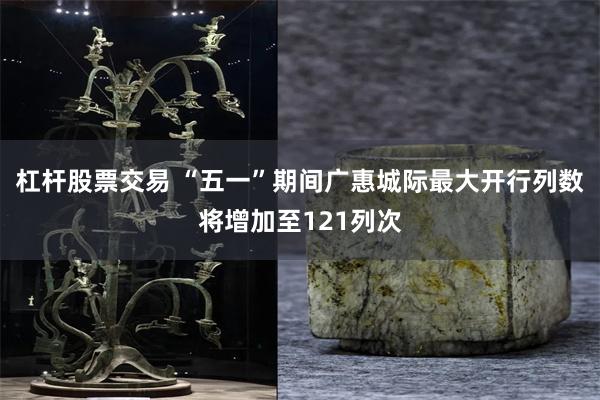 杠杆股票交易 “五一”期间广惠城际最大开行列数将增加至121列次