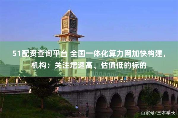 51配资查询平台 全国一体化算力网加快构建，机构：关注增速高、估值低的标的
