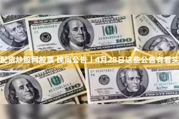 配资炒股网股票 晚间公告丨4月28日这些公告有看头