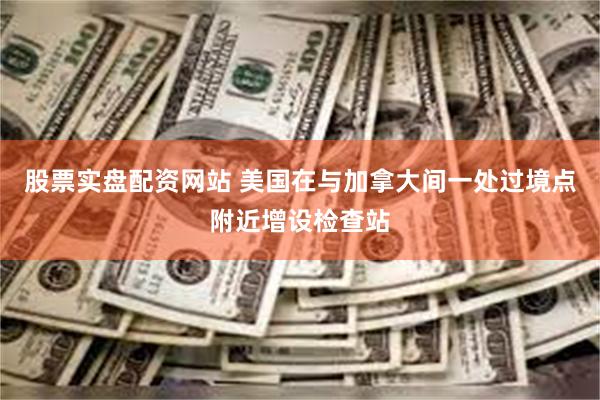 股票实盘配资网站 美国在与加拿大间一处过境点附近增设检查站