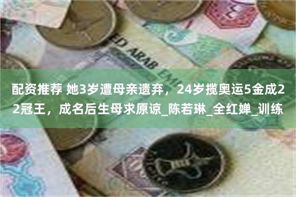 配资推荐 她3岁遭母亲遗弃，24岁揽奥运5金成22冠王，成名后生母求原谅_陈若琳_全红婵_训练