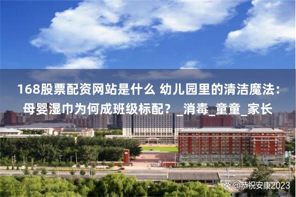 168股票配资网站是什么 幼儿园里的清洁魔法：母婴湿巾为何成班级标配？_消毒_童童_家长
