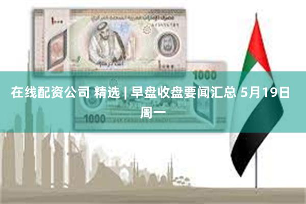 在线配资公司 精选 | 早盘收盘要闻汇总 5月19日 周一