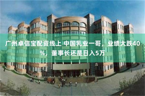 广州卓信宝配资线上 中国乳业一哥，业绩大跌40%，董事长还是日入5万