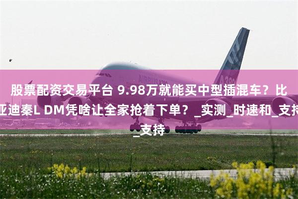 股票配资交易平台 9.98万就能买中型插混车？比亚迪秦L DM凭啥让全家抢着下单？_实测_时速和_支持
