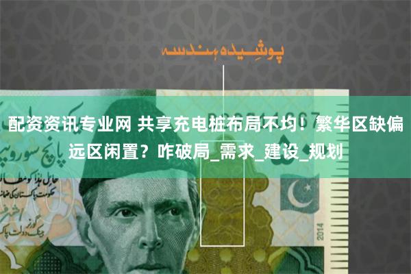 配资资讯专业网 共享充电桩布局不均！繁华区缺偏远区闲置？咋破局_需求_建设_规划