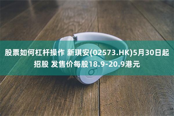 股票如何杠杆操作 新琪安(02573.HK)5月30日起招股 发售价每股18.9-20.9港元