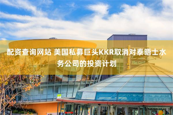 配资查询网站 美国私募巨头KKR取消对泰晤士水务公司的投资计划