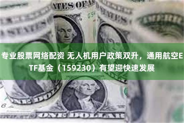 专业股票网络配资 无人机用户政策双升，通用航空ETF基金（159230）有望迎快速发展