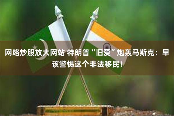 网络炒股放大网站 特朗普“旧爱”炮轰马斯克：早该警惕这个非法移民！