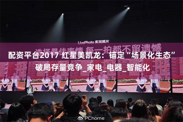 配资平台2017 红星美凯龙：锚定“场景化生态” 破局存量竞争_家电_电器_智能化
