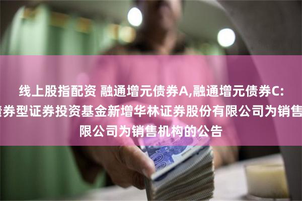 线上股指配资 融通增元债券A,融通增元债券C: 融通增元债券型证券投资基金新增华林证券股份有限公司为