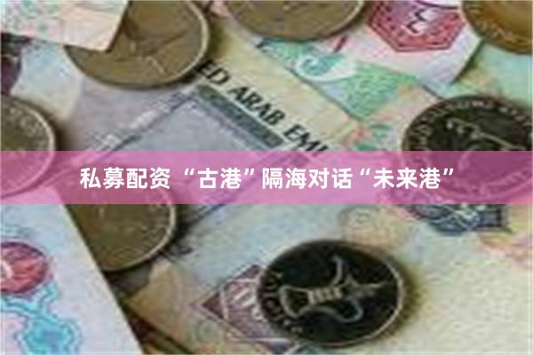 私募配资 “古港”隔海对话“未来港”