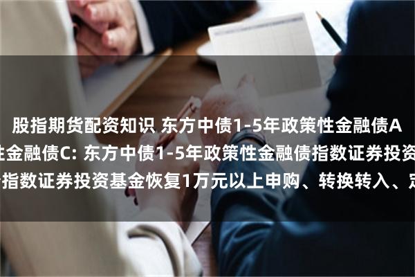 股指期货配资知识 东方中债1-5年政策性金融债A,东方中债1-5年政策性金融债C: 东方中债1-5年政策性金融债指数证券投资基金恢复1万元以上申购、转换转入、定期定额投资公告