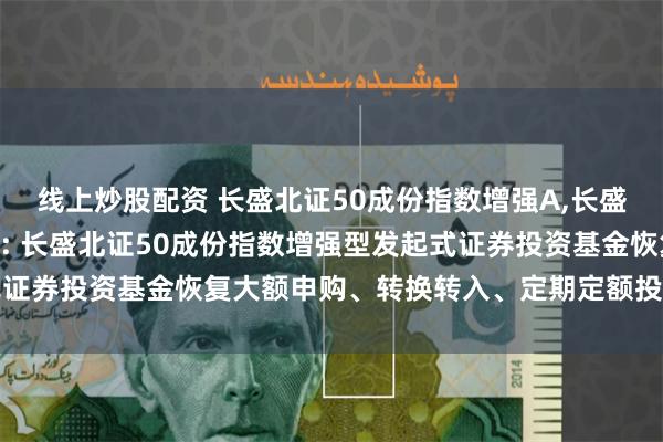 线上炒股配资 长盛北证50成份指数增强A,长盛北证50成份指数增强C: 长盛北证50成份指数增强型发起式证券投资基金恢复大额申购、转换转入、定期定额投资业务的公告
