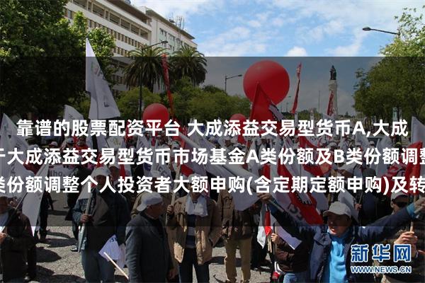 靠谱的股票配资平台 大成添益交易型货币A,大成添益交易型货币B: 关于大成添益交易型货币市场基金A类