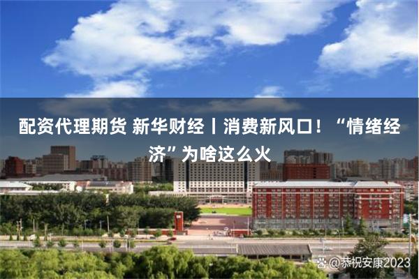 配资代理期货 新华财经丨消费新风口！“情绪经济”为啥这么火