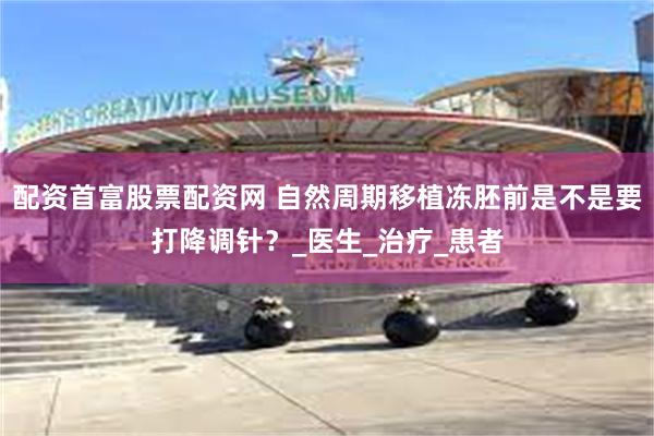 配资首富股票配资网 自然周期移植冻胚前是不是要打降调针？_医生_治疗_患者