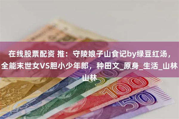 在线股票配资 推：守陵娘子山食记by绿豆红汤，全能末世女VS胆小少年郎，种田文_原身_生活_山林