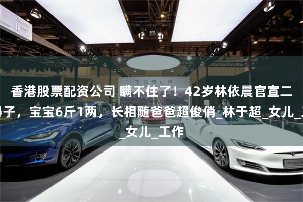 香港股票配资公司 瞒不住了！42岁林依晨官宣二胎得子，宝宝6斤1两，长相随爸爸超俊俏_林于超_女儿_