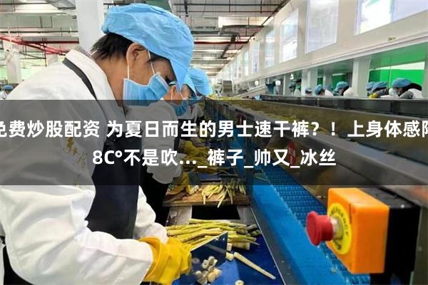 免费炒股配资 为夏日而生的男士速干裤？！上身体感降8C°不是吹..._裤子_帅又_冰丝