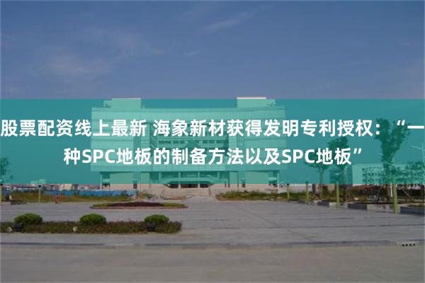 股票配资线上最新 海象新材获得发明专利授权：“一种SPC地板的制备方法以及SPC地板”