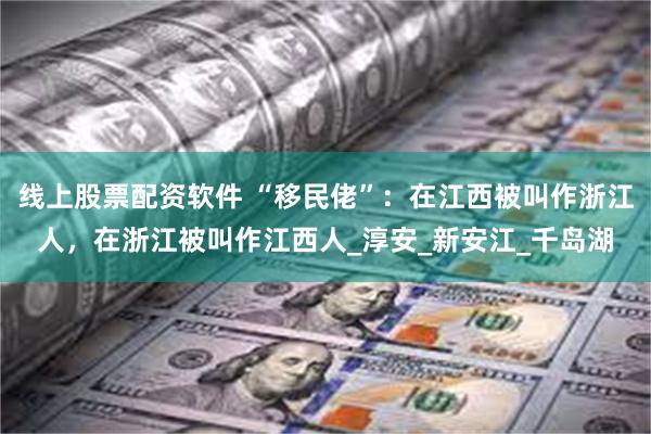 线上股票配资软件 “移民佬”：在江西被叫作浙江人，在浙江被叫作江西人_淳安_新安江_千岛湖