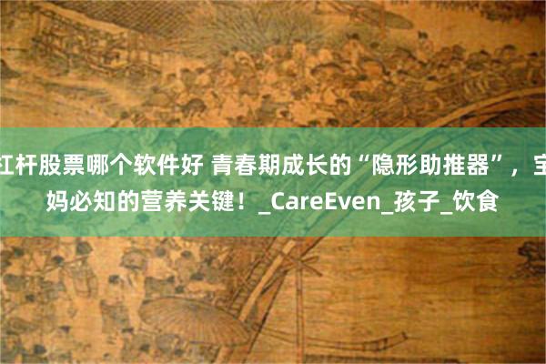 杠杆股票哪个软件好 青春期成长的“隐形助推器”，宝妈必知的营养关键！_CareEven_孩子_饮食