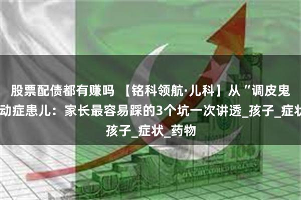 股票配债都有赚吗 【铭科领航·儿科】从“调皮鬼”到抽动症患儿：家长最容易踩的3个坑一次讲透_孩子_症状_药物