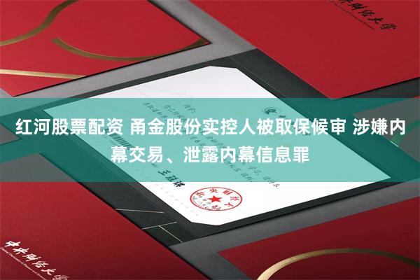 红河股票配资 甬金股份实控人被取保候审 涉嫌内幕交易、泄露内幕信息罪