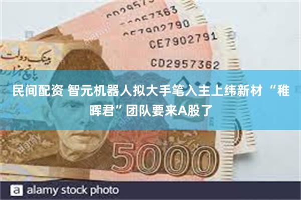 民间配资 智元机器人拟大手笔入主上纬新材 “稚晖君”团队要来A股了