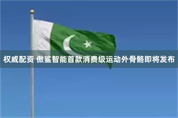 权威配资 傲鲨智能首款消费级运动外骨骼即将发布
