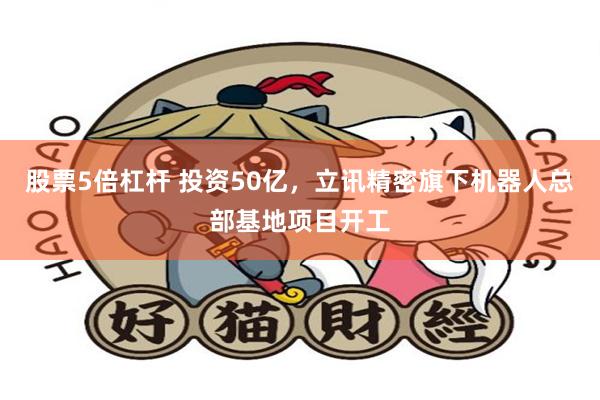 股票5倍杠杆 投资50亿，立讯精密旗下机器人总部基地项目开工