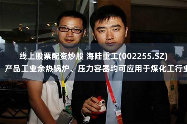 线上股票配资炒股 海陆重工(002255.SZ)：产品工业余热锅炉、压力容器均可应用于煤化工行业