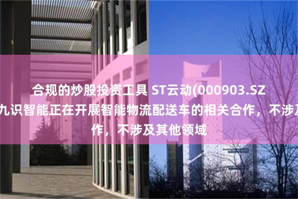 合规的炒股投资工具 ST云动(000903.SZ)：目前与九识智能正在开展智能物流配送车的相关合作，