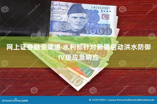 网上证劵融资渠道 水利部针对新疆启动洪水防御Ⅳ级应急响应