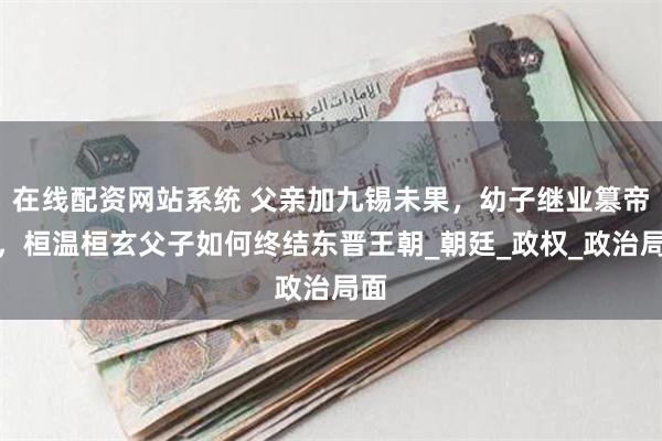 在线配资网站系统 父亲加九锡未果，幼子继业篡帝位，桓温桓玄父子如何终结东晋王朝_朝廷_政权_政治局面
