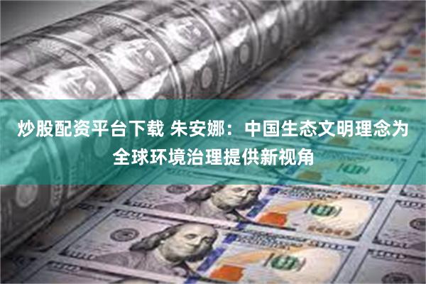 炒股配资平台下载 朱安娜：中国生态文明理念为全球环境治理提供新视角