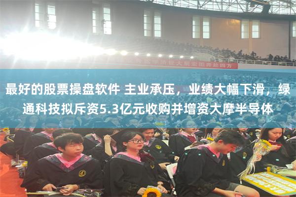 最好的股票操盘软件 主业承压，业绩大幅下滑，绿通科技拟斥资5.3亿元收购并增资大摩半导体