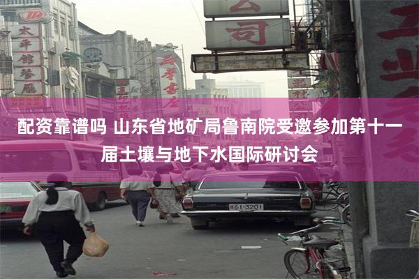 配资靠谱吗 山东省地矿局鲁南院受邀参加第十一届土壤与地下水国际研讨会