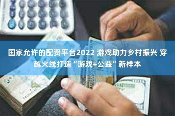 国家允许的配资平台2022 游戏助力乡村振兴 穿越火线打造“游戏+公益”新样本